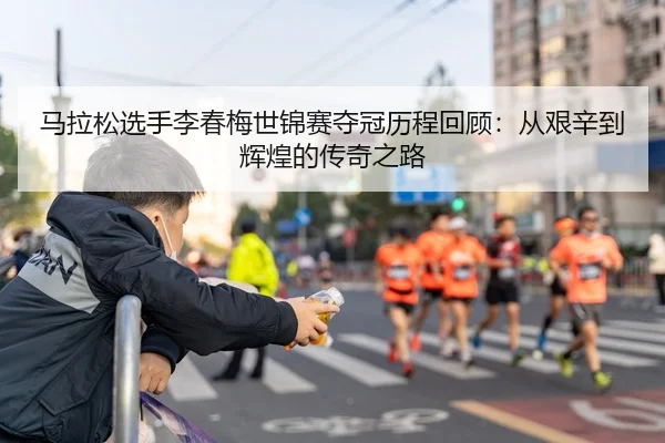马拉松选手李春梅世锦赛夺冠历程回顾：从艰辛到辉煌的传奇之路